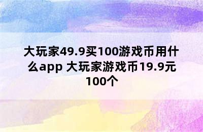 大玩家49.9买100游戏币用什么app 大玩家游戏币19.9元100个